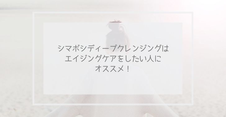 シマボシディープクレンジングジェルはエイジングケアをしたい人にオススメ!